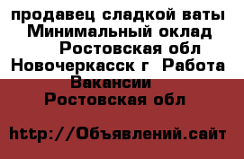 продавец сладкой ваты  › Минимальный оклад ­ 400 - Ростовская обл., Новочеркасск г. Работа » Вакансии   . Ростовская обл.